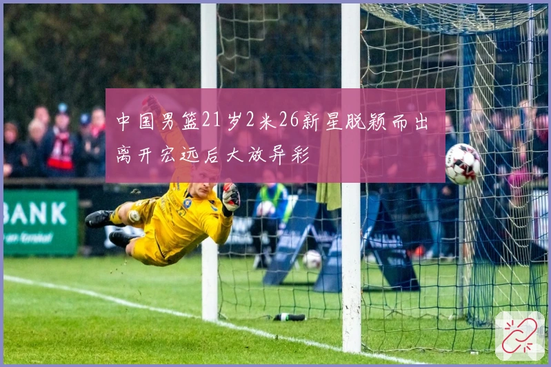 中国男篮21岁2米26新星脱颖而出 离开宏远后大放异彩