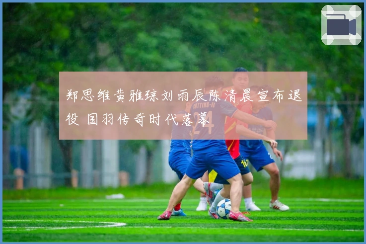 郑思维黄雅琼刘雨辰陈清晨宣布退役 国羽传奇时代落幕