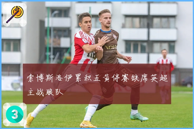 索博斯洛伊累积五黄停赛缺席英超主战狼队