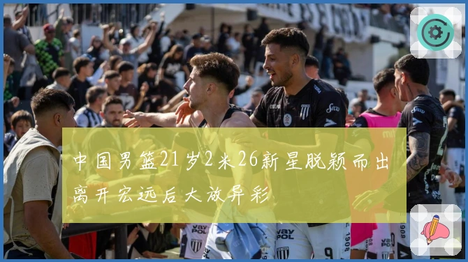 中国男篮21岁2米26新星脱颖而出 离开宏远后大放异彩