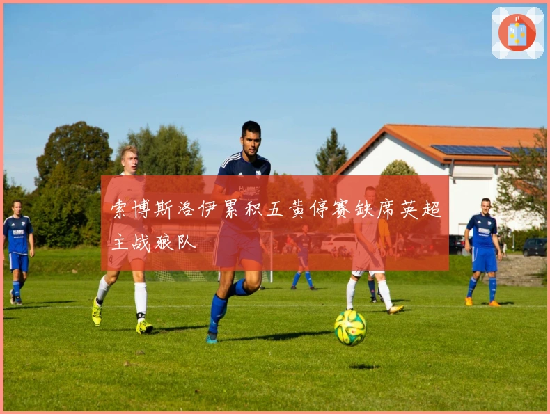 索博斯洛伊累积五黄停赛缺席英超主战狼队