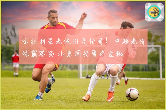 法拉利虽老依旧是传奇！中超老将称霸赛场 北京国安勇夺金靴