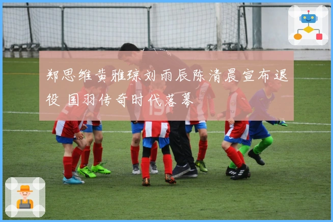 郑思维黄雅琼刘雨辰陈清晨宣布退役 国羽传奇时代落幕